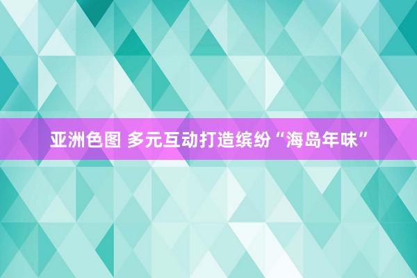 亚洲色图 多元互动打造缤纷“海岛年味”