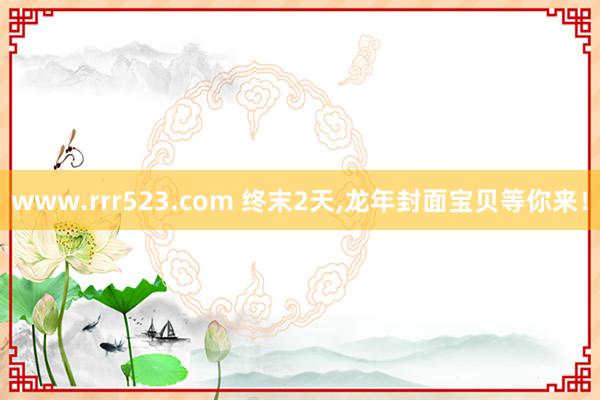 www.rrr523.com 终末2天,龙年封面宝贝等你来！