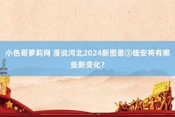 小色哥萝莉网 漫说河北2024新图景③雄安将有哪些新变化？