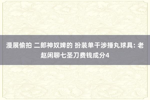 漫展偷拍 二郎神奴婢的 扮装单干涉捶丸球具: 老赵闲聊七圣刀费钱成分4