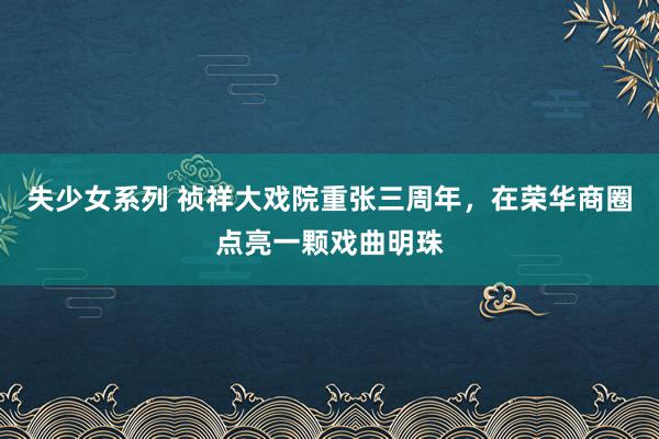 失少女系列 祯祥大戏院重张三周年，在荣华商圈点亮一颗戏曲明珠