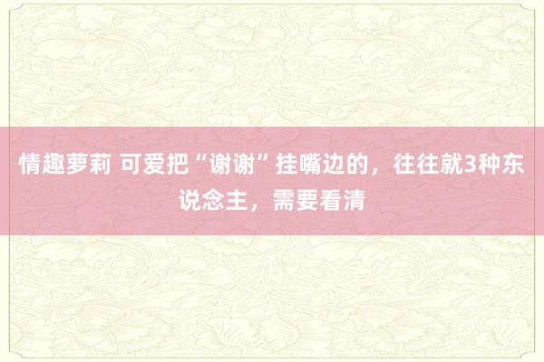 情趣萝莉 可爱把“谢谢”挂嘴边的，往往就3种东说念主，需要看清