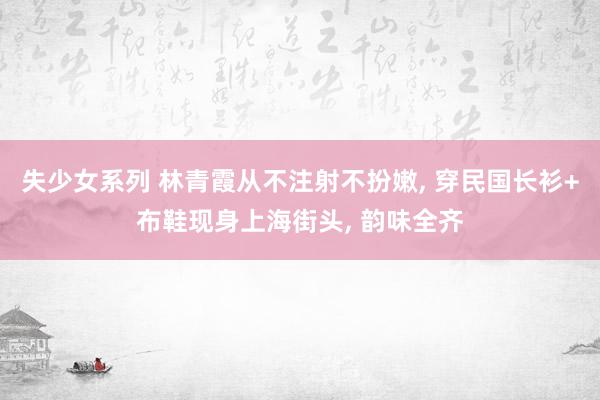 失少女系列 林青霞从不注射不扮嫩, 穿民国长衫+布鞋现身上海街头, 韵味全齐