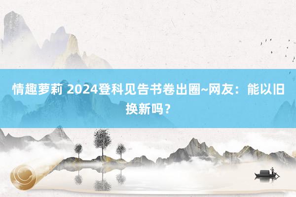 情趣萝莉 2024登科见告书卷出圈~网友：能以旧换新吗？