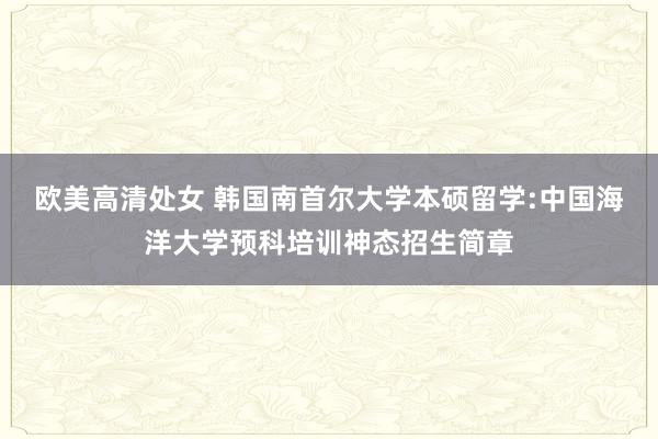 欧美高清处女 韩国南首尔大学本硕留学:中国海洋大学预科培训神态招生简章