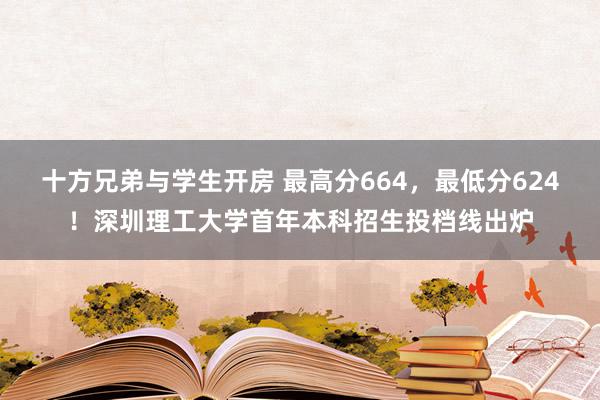 十方兄弟与学生开房 最高分664，最低分624！深圳理工大学首年本科招生投档线出炉