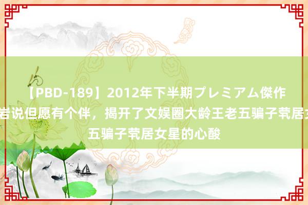 【PBD-189】2012年下半期プレミアム傑作選 43岁柳岩说但愿有个伴，揭开了文娱圈大龄王老五骗子茕居女星的心酸