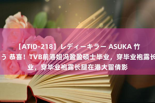 【ATID-218】レディーキラー ASUKA 竹内紗里奈 麻生ゆう 恭喜！TVB前港姐冯盈盈硕士毕业，穿毕业袍露长腿在港大留倩影