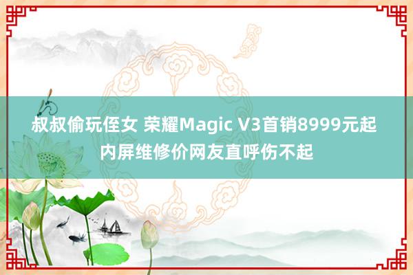 叔叔偷玩侄女 荣耀Magic V3首销8999元起 内屏维修价网友直呼伤不起