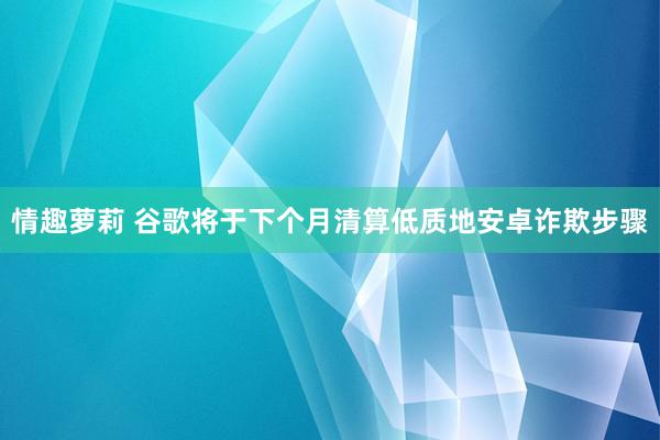 情趣萝莉 谷歌将于下个月清算低质地安卓诈欺步骤