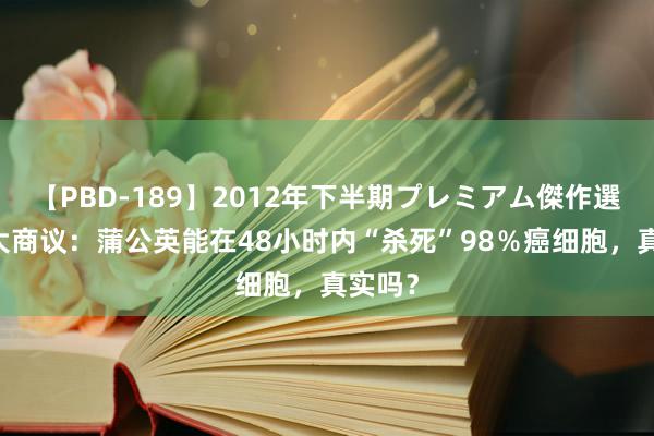 【PBD-189】2012年下半期プレミアム傑作選 加拿大商议：蒲公英能在48小时内“杀死”98％癌细胞，真实吗？