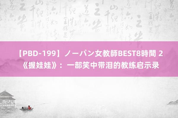 【PBD-199】ノーパン女教師BEST8時間 2 《握娃娃》：一部笑中带泪的教练启示录