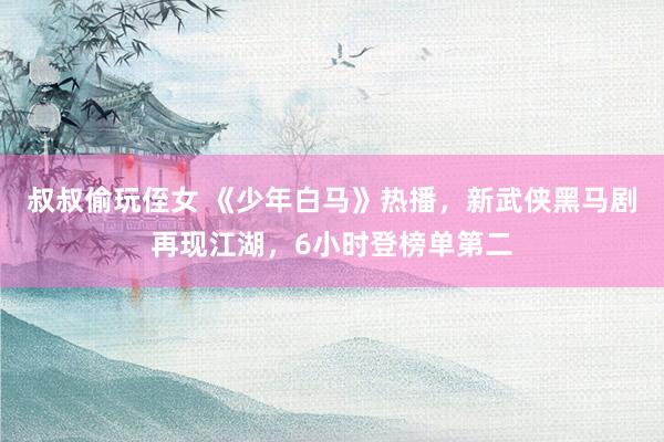 叔叔偷玩侄女 《少年白马》热播，新武侠黑马剧再现江湖，6小时登榜单第二