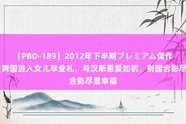 【PBD-189】2012年下半期プレミアム傑作選 金星跨国进入女儿毕业礼，与汉斯恩爱如初，别国合影尽显幸福