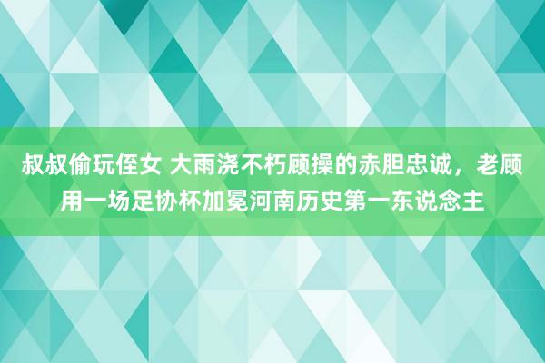 叔叔偷玩侄女 大雨浇不朽顾操的赤胆忠诚，老顾用一场足协杯加冕河南历史第一东说念主