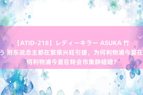 【ATID-218】レディーキラー ASUKA 竹内紗里奈 麻生ゆう 别东说念主都在繁荣兴旺引援，为何利物浦今夏在转会市集静暗暗？