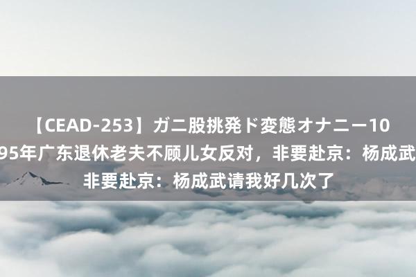 【CEAD-253】ガニ股挑発ド変態オナニー100人8時間 1995年广东退休老夫不顾儿女反对，非要赴京：杨成武请我好几次了