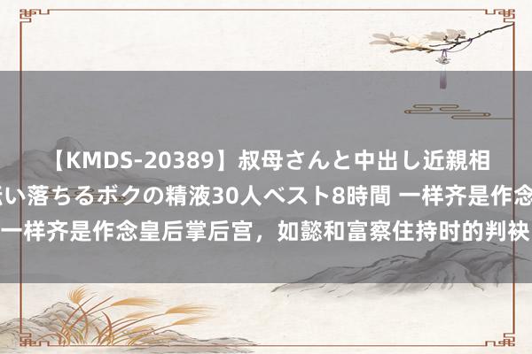 【KMDS-20389】叔母さんと中出し近親相姦 叔母さんの身体を伝い落ちるボクの精液30人ベスト8時間 一样齐是作念皇后掌后宫，如懿和富察住持时的判袂，到底有多大