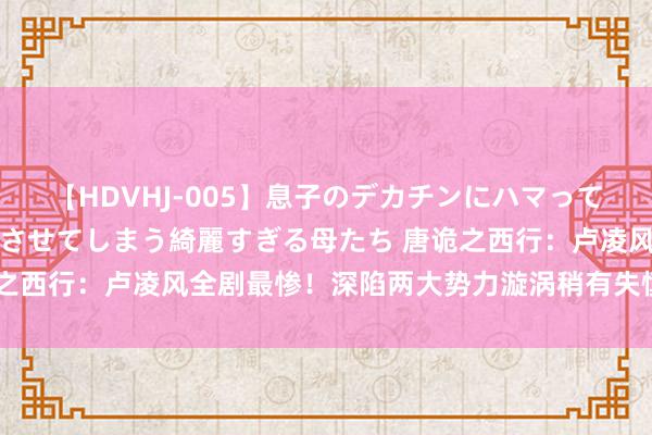 【HDVHJ-005】息子のデカチンにハマってしまい毎日のように挿入させてしまう綺麗すぎる母たち 唐诡之西行：卢凌风全剧最惨！深陷两大势力漩涡稍有失慎万劫不复