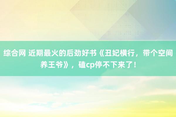 综合网 近期最火的后劲好书《丑妃横行，带个空间养王爷》，磕cp停不下来了！