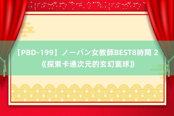 【PBD-199】ノーパン女教師BEST8時間 2 《探索卡通次元的玄幻寰球》