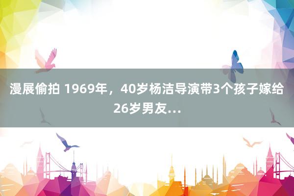 漫展偷拍 1969年，40岁杨洁导演带3个孩子嫁给26岁男友…