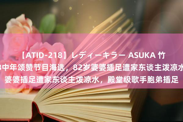 【ATID-218】レディーキラー ASUKA 竹内紗里奈 麻生ゆう TVB中年颂赞节目海选，82岁婆婆插足遭家东谈主泼凉水，殿堂级歌手胞弟插足