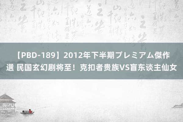 【PBD-189】2012年下半期プレミアム傑作選 民国玄幻剧将至！克扣者贵族VS盲东谈主仙女