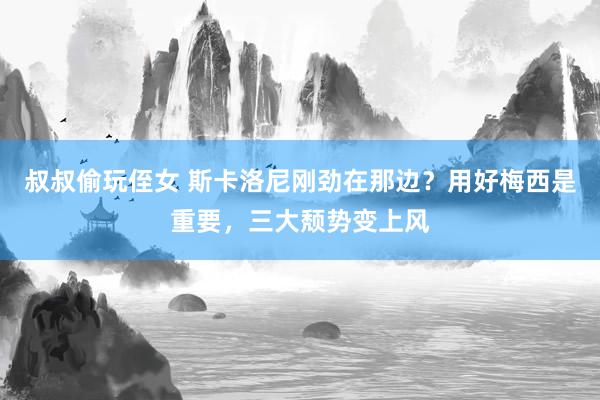 叔叔偷玩侄女 斯卡洛尼刚劲在那边？用好梅西是重要，三大颓势变上风