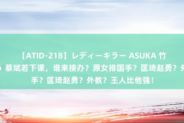 【ATID-218】レディーキラー ASUKA 竹内紗里奈 麻生ゆう 蔡斌若下课，谁来接办？原女排国手？匡琦赵勇？外教？王人比他强！