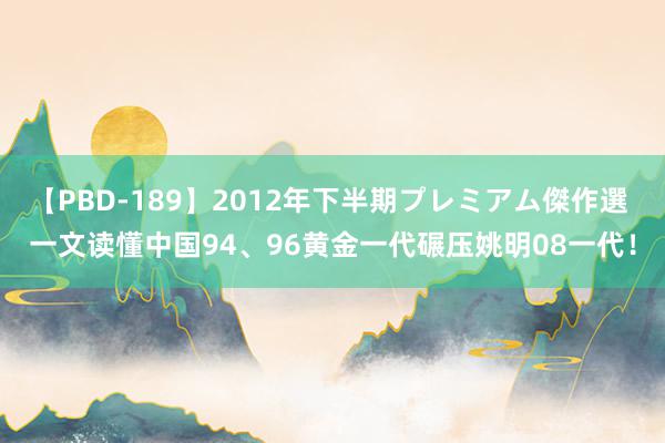 【PBD-189】2012年下半期プレミアム傑作選 一文读懂中国94、96黄金一代碾压姚明08一代！