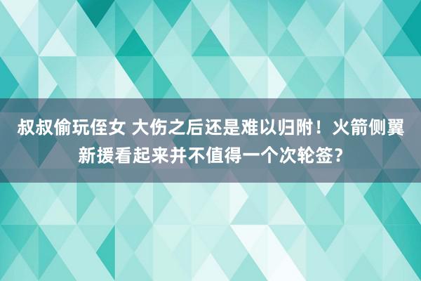 叔叔偷玩侄女 大伤之后还是难以归附！火箭侧翼新援看起来并不值得一个次轮签？