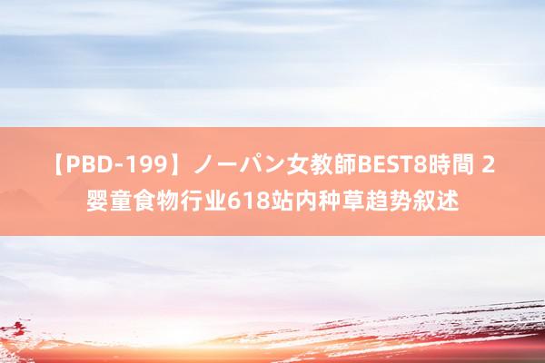 【PBD-199】ノーパン女教師BEST8時間 2 婴童食物行业618站内种草趋势叙述