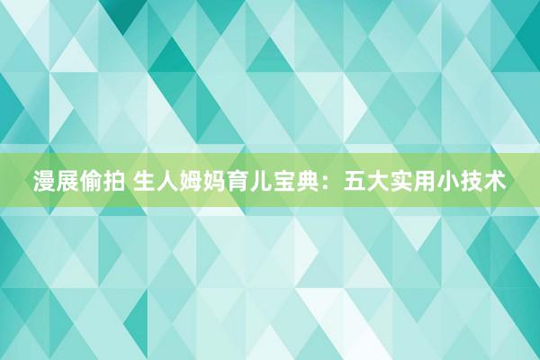 漫展偷拍 生人姆妈育儿宝典：五大实用小技术