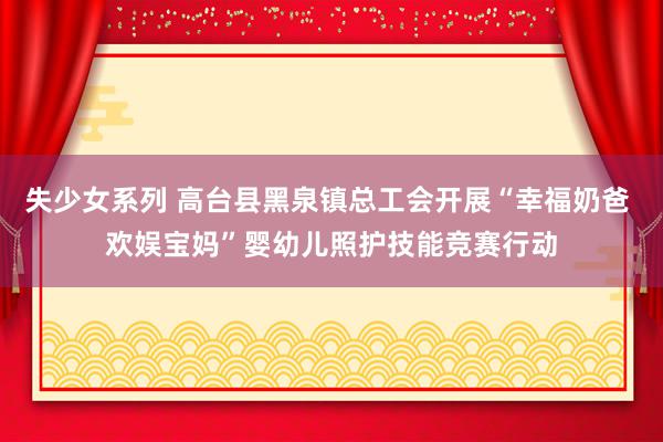 失少女系列 高台县黑泉镇总工会开展“幸福奶爸 欢娱宝妈”婴幼儿照护技能竞赛行动