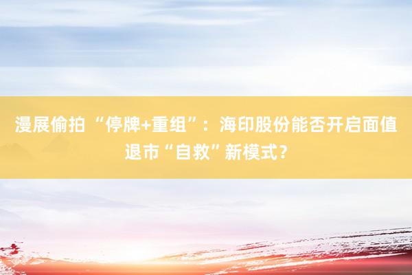 漫展偷拍 “停牌+重组”：海印股份能否开启面值退市“自救”新模式？