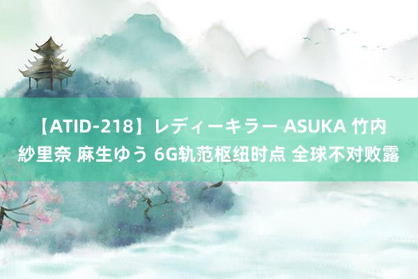 【ATID-218】レディーキラー ASUKA 竹内紗里奈 麻生ゆう 6G轨范枢纽时点 全球不对败露