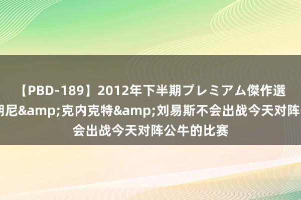 【PBD-189】2012年下半期プレミアム傑作選 队记：布朗尼&克内克特&刘易斯不会出战今天对阵公牛的比赛