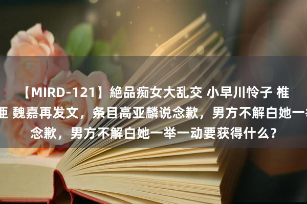 【MIRD-121】絶品痴女大乱交 小早川怜子 椎名ゆな ASUKA 乃亜 魏嘉再发文，条目高亚麟说念歉，男方不解白她一举一动要获得什么？