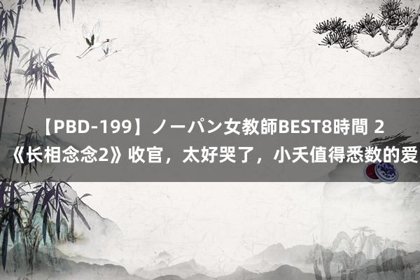 【PBD-199】ノーパン女教師BEST8時間 2 《长相念念2》收官，太好哭了，小夭值得悉数的爱