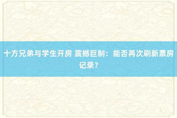 十方兄弟与学生开房 震撼巨制：能否再次刷新票房记录？