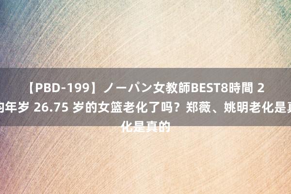 【PBD-199】ノーパン女教師BEST8時間 2 平均年岁 26.75 岁的女篮老化了吗？郑薇、姚明老化是真的