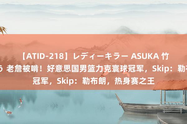 【ATID-218】レディーキラー ASUKA 竹内紗里奈 麻生ゆう 老詹被啃！好意思国男篮力克寰球冠军，Skip：勒布朗，热身赛之王