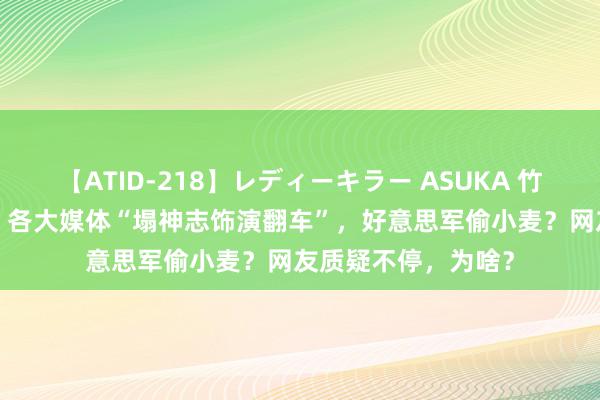 【ATID-218】レディーキラー ASUKA 竹内紗里奈 麻生ゆう 各大媒体“塌神志饰演翻车”，好意思军偷小麦？网友质疑不停，为啥？