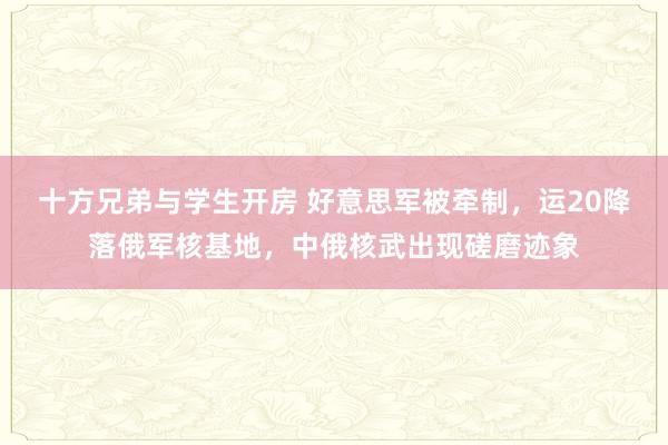 十方兄弟与学生开房 好意思军被牵制，运20降落俄军核基地，中俄核武出现磋磨迹象