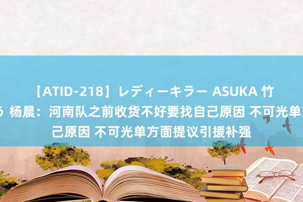 【ATID-218】レディーキラー ASUKA 竹内紗里奈 麻生ゆう 杨晨：河南队之前收货不好要找自己原因 不可光单方面提议引援补强