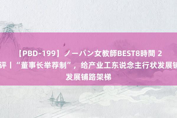 【PBD-199】ノーパン女教師BEST8時間 2 中工网评丨“董事长举荐制”，给产业工东说念主行状发展铺路架梯