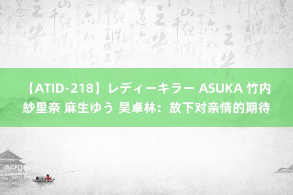 【ATID-218】レディーキラー ASUKA 竹内紗里奈 麻生ゆう 吴卓林：放下对亲情的期待