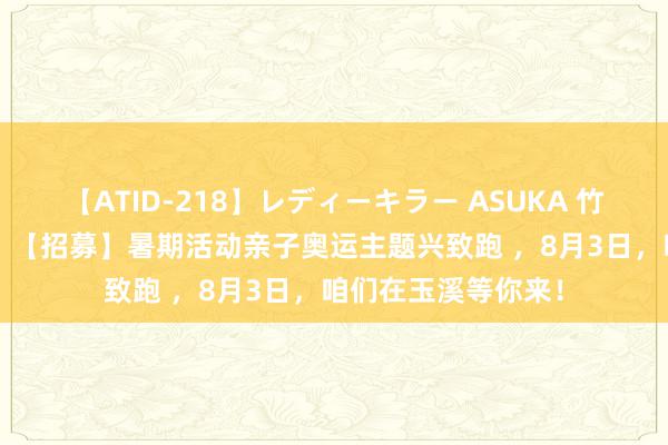 【ATID-218】レディーキラー ASUKA 竹内紗里奈 麻生ゆう 【招募】暑期活动亲子奥运主题兴致跑 ，8月3日，咱们在玉溪等你来！