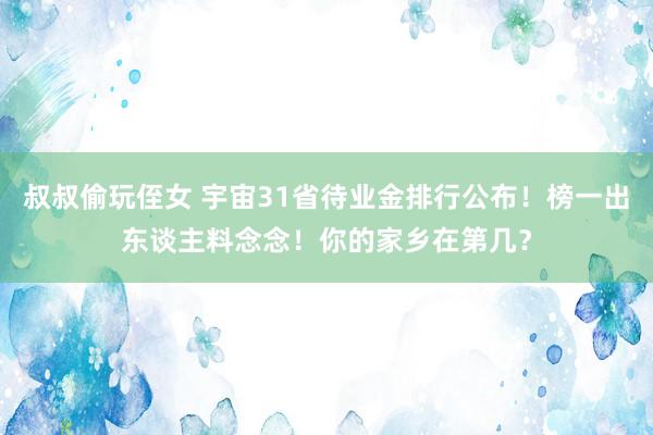 叔叔偷玩侄女 宇宙31省待业金排行公布！榜一出东谈主料念念！你的家乡在第几？